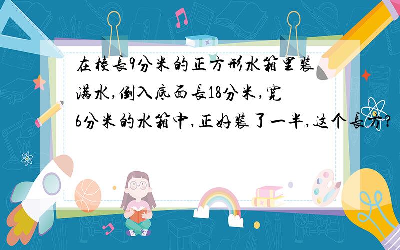 在棱长9分米的正方形水箱里装满水,倒入底面长18分米,宽6分米的水箱中,正好装了一半,这个长方?