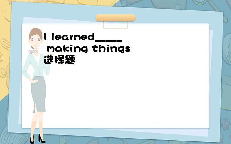 i learned_____ making things选择题