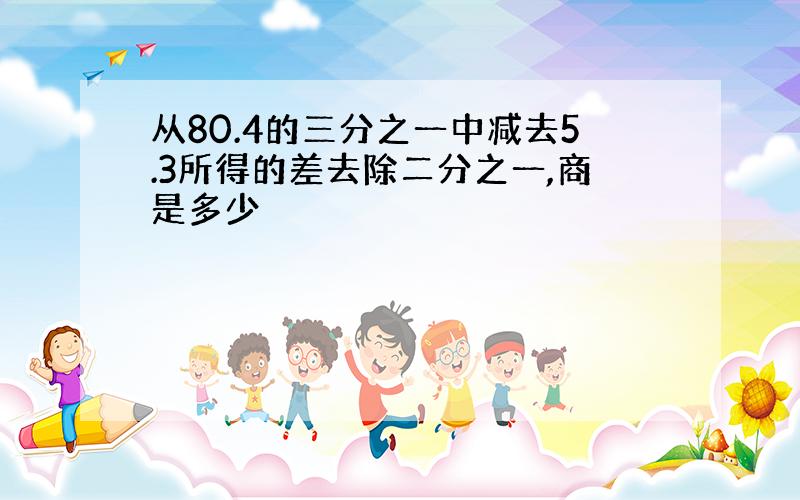 从80.4的三分之一中减去5.3所得的差去除二分之一,商是多少