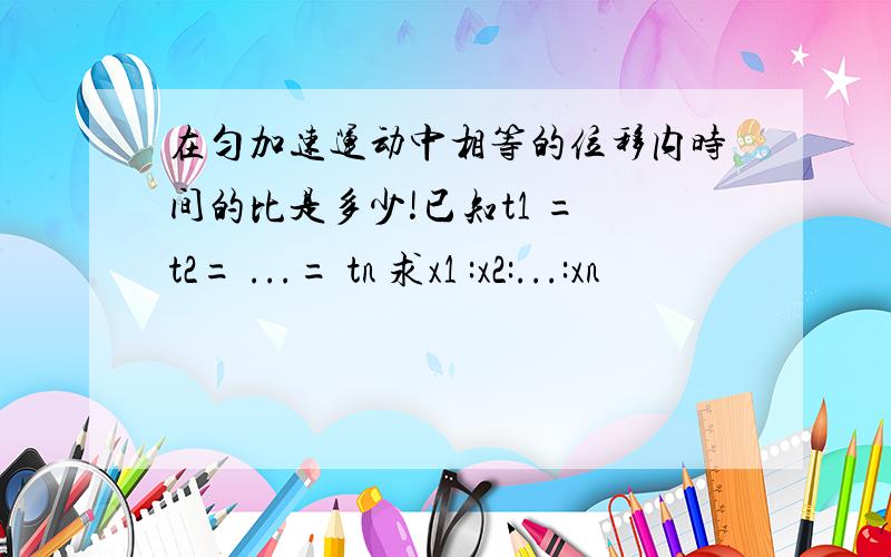 在匀加速运动中相等的位移内时间的比是多少!已知t1 = t2= ...= tn 求x1 :x2:...:xn