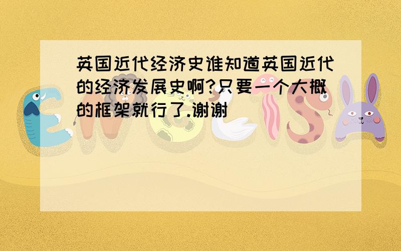 英国近代经济史谁知道英国近代的经济发展史啊?只要一个大概的框架就行了.谢谢