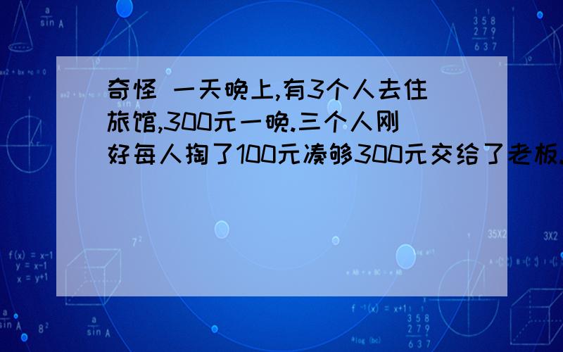 奇怪 一天晚上,有3个人去住旅馆,300元一晚.三个人刚好每人掏了100元凑够300元交给了老板.3×100=300（元