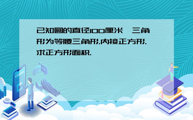 已知圆的直径100厘米,三角形为等腰三角形.内接正方形.求正方形面积.