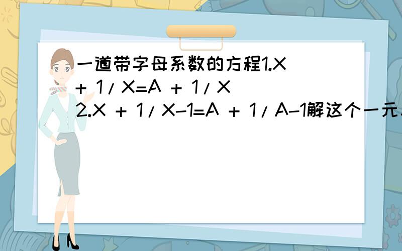 一道带字母系数的方程1.X + 1/X=A + 1/X 2.X + 1/X-1=A + 1/A-1解这个一元二次方程组根