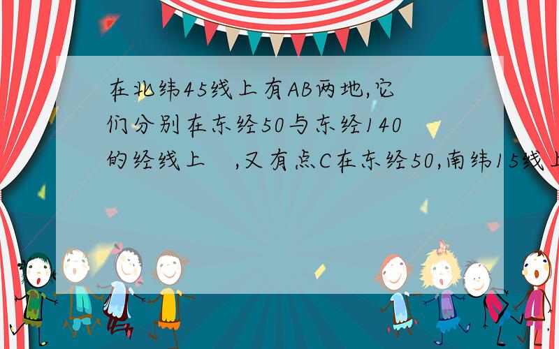 在北纬45线上有AB两地,它们分别在东经50与东经140的经线上　,又有点C在东经50,南纬15线上,设地球半经为R求⒈