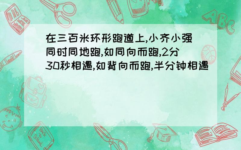 在三百米环形跑道上,小齐小强同时同地跑,如同向而跑,2分30秒相遇,如背向而跑,半分钟相遇