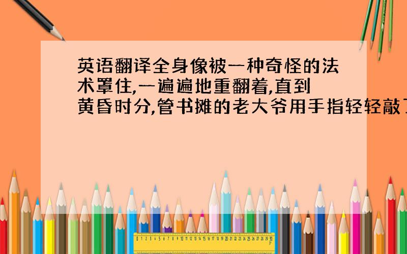 英语翻译全身像被一种奇怪的法术罩住,一遍遍地重翻着,直到黄昏时分,管书摊的老大爷用手指轻轻敲了敲我的肩,说他要回家吃饭了