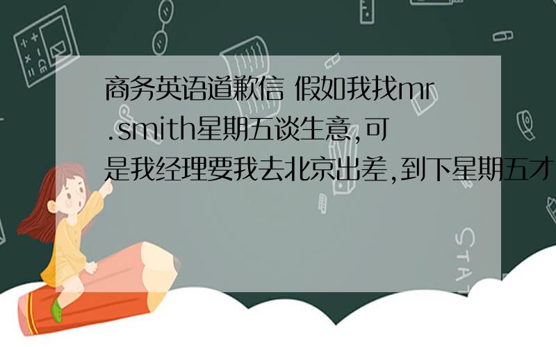 商务英语道歉信 假如我找mr.smith星期五谈生意,可是我经理要我去北京出差,到下星期五才回来,要向他道歉