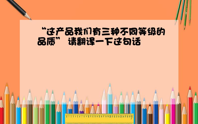 “这产品我们有三种不同等级的品质” 请翻译一下这句话