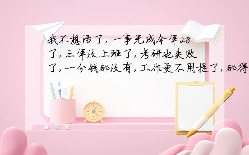 我不想活了,一事无成今年28了,三年没上班了,考研也失败了,一分钱都没有,工作更不用提了,都得从头开始.身材臃肿,连男朋