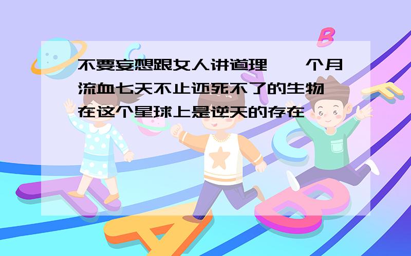 不要妄想跟女人讲道理,一个月流血七天不止还死不了的生物,在这个星球上是逆天的存在……