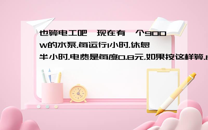 也算电工吧…现在有一个900W的水泵，每运行1小时，休息半小时，电费是每度0.8元，如果按这样算，150天要花费多少电费