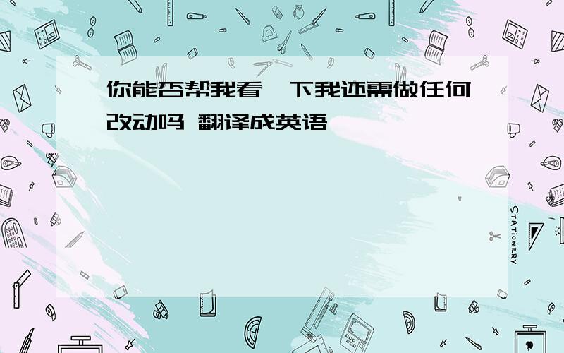 你能否帮我看一下我还需做任何改动吗 翻译成英语