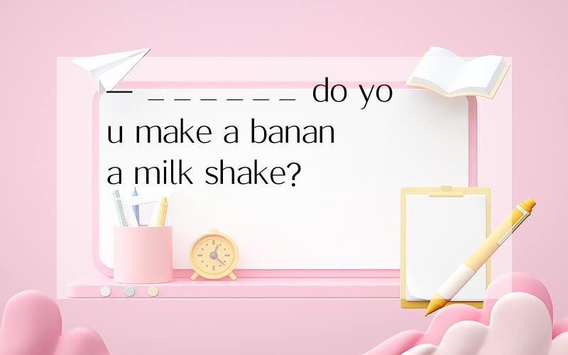 — ______ do you make a banana milk shake?