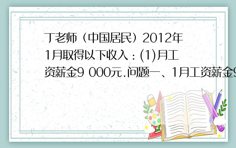 丁老师（中国居民）2012年1月取得以下收入：(1)月工资薪金9 000元.问题一、1月工资薪金9000元.问工资薪金所