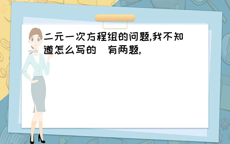 二元一次方程组的问题,我不知道怎么写的（有两题,