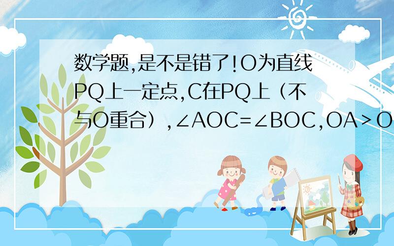 数学题,是不是错了!O为直线PQ上一定点,C在PQ上（不与O重合）,∠AOC=∠BOC,OA＞OB,AC＞BC,则下列说