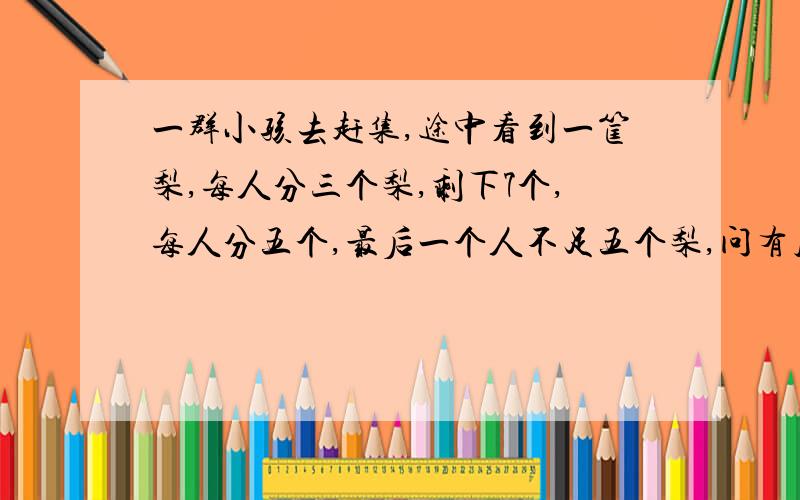 一群小孩去赶集,途中看到一筐梨,每人分三个梨,剩下7个,每人分五个,最后一个人不足五个梨,问有几个孩子,几个梨子?一元一