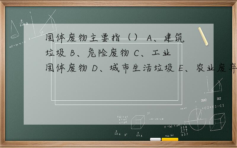 固体废物主要指（） A、建筑垃圾 B、危险废物 C、工业固体废物 D、城市生活垃圾 E、农业废弃物