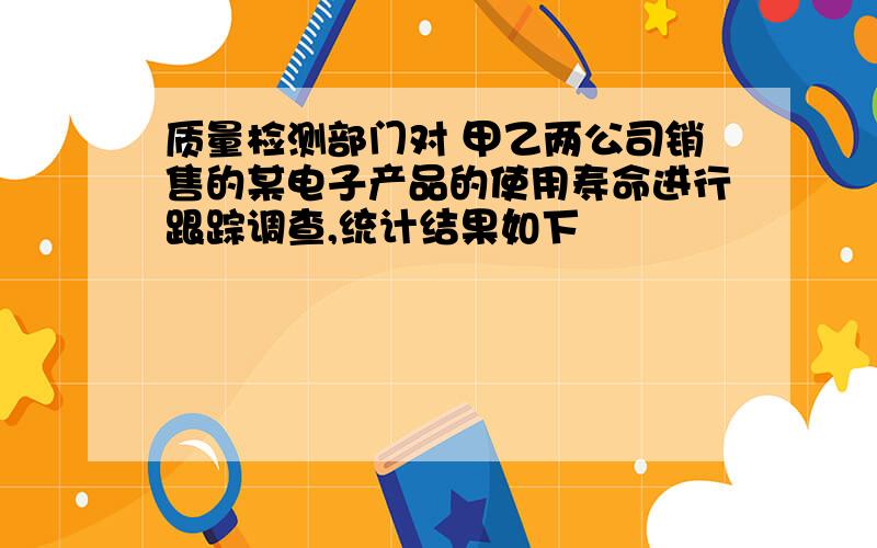 质量检测部门对 甲乙两公司销售的某电子产品的使用寿命进行跟踪调查,统计结果如下