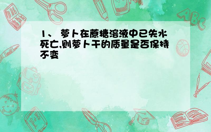 1、 萝卜在蔗糖溶液中已失水死亡,则萝卜干的质量是否保持不变