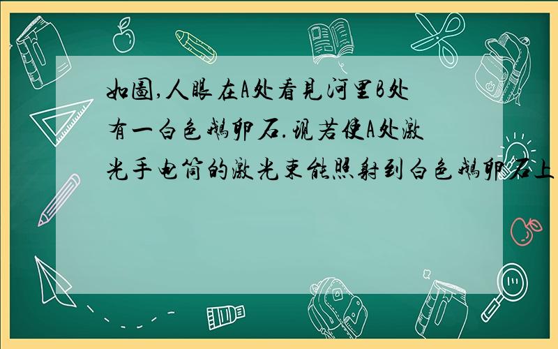 如图,人眼在A处看见河里B处有一白色鹅卵石.现若使A处激光手电筒的激光束能照射到白色鹅卵石上,则激光束射出的方向应在__