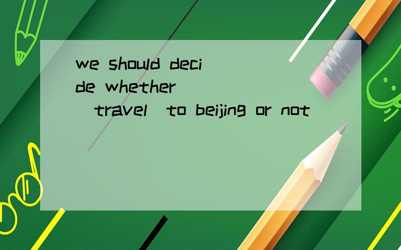 we should decide whether____(travel）to beijing or not