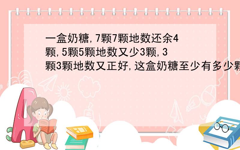 一盒奶糖,7颗7颗地数还余4颗,5颗5颗地数又少3颗,3颗3颗地数又正好,这盒奶糖至少有多少颗?