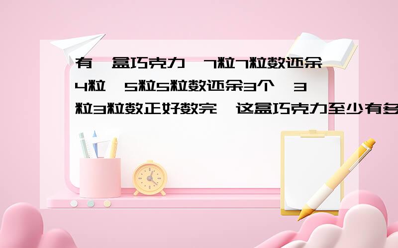 有一盒巧克力,7粒7粒数还余4粒,5粒5粒数还余3个,3粒3粒数正好数完,这盒巧克力至少有多少颗?