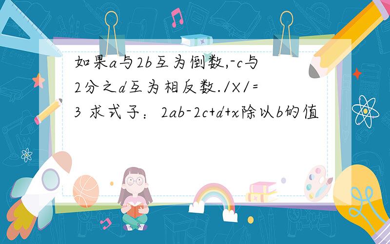 如果a与2b互为倒数,-c与2分之d互为相反数./X/=3 求式子：2ab-2c+d+x除以b的值