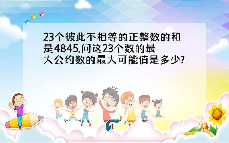 23个彼此不相等的正整数的和是4845,问这23个数的最大公约数的最大可能值是多少?