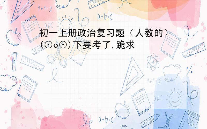 初一上册政治复习题（人教的）(⊙o⊙)下要考了,跪求