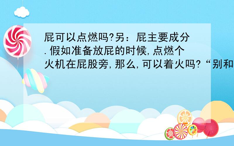 屁可以点燃吗?另：屁主要成分.假如准备放屁的时候,点燃个火机在屁股旁,那么,可以着火吗?“别和我说让我试试,我不敢.