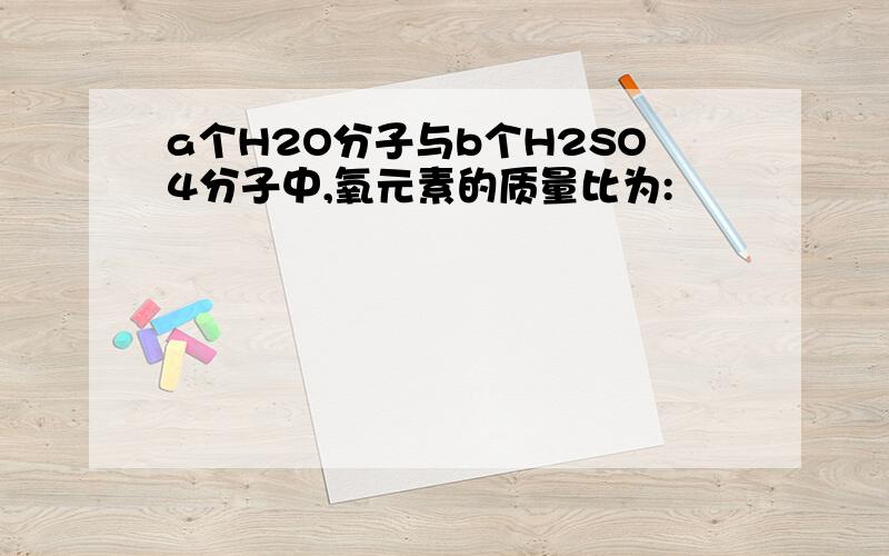 a个H2O分子与b个H2SO4分子中,氧元素的质量比为: