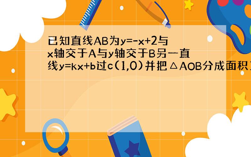 已知直线AB为y=-x+2与x轴交于A与y轴交于B另一直线y=kx+b过c(1,0)并把△AOB分成面积1：3的两份求直