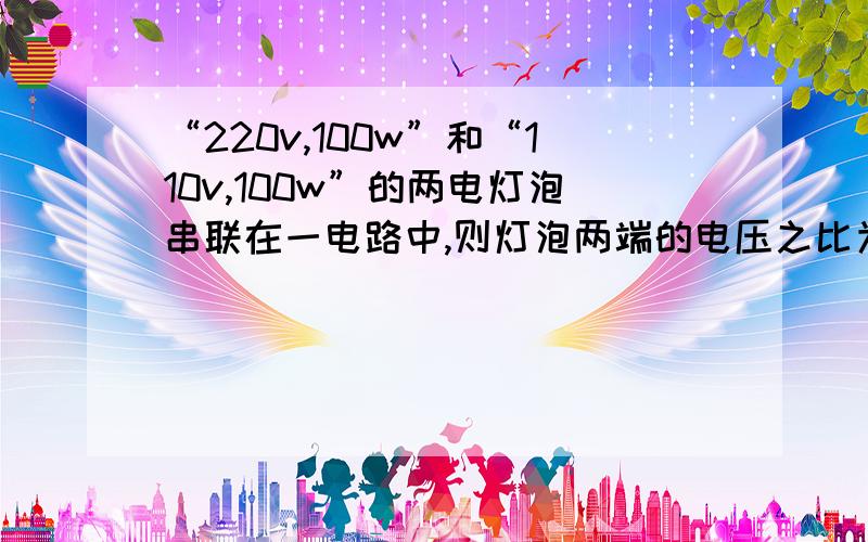 “220v,100w”和“110v,100w”的两电灯泡串联在一电路中,则灯泡两端的电压之比为