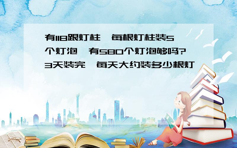 有118跟灯柱,每根灯柱装5个灯泡,有580个灯泡够吗?3天装完,每天大约装多少根灯