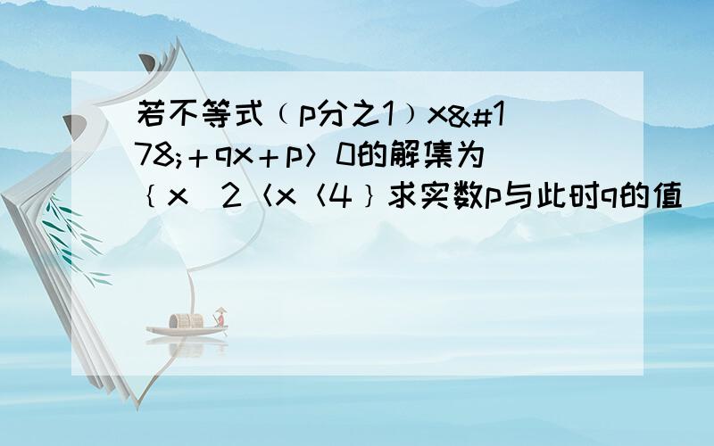 若不等式﹙p分之1﹚x²＋qx＋p＞0的解集为﹛x／2＜x＜4﹜求实数p与此时q的值