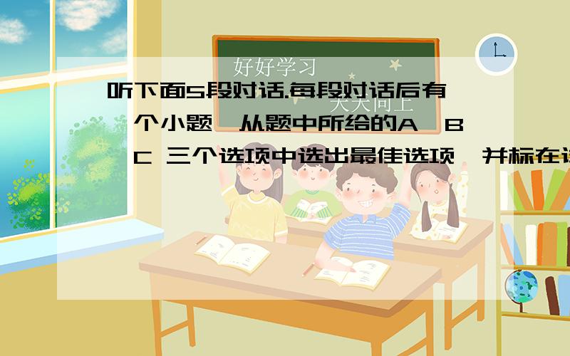 听下面5段对话.每段对话后有一个小题,从题中所给的A、B、C 三个选项中选出最佳选项,并标在试卷的相应位置,听完每段对话