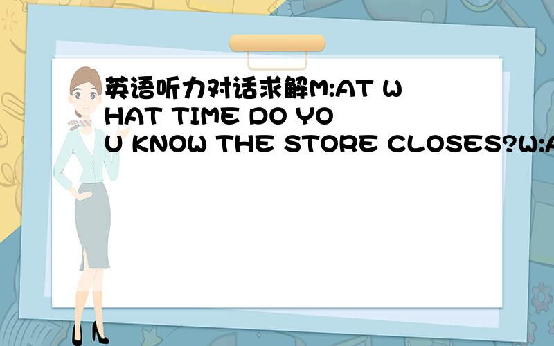 英语听力对话求解M:AT WHAT TIME DO YOU KNOW THE STORE CLOSES?W:At 11