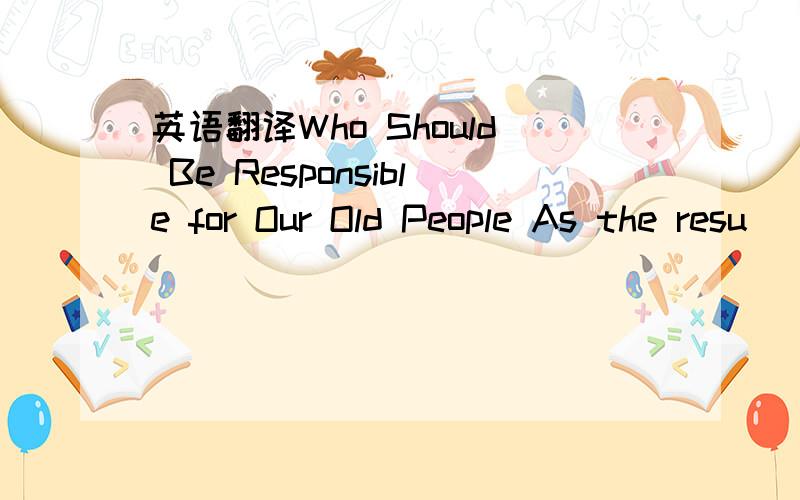 英语翻译Who Should Be Responsible for Our Old People As the resu