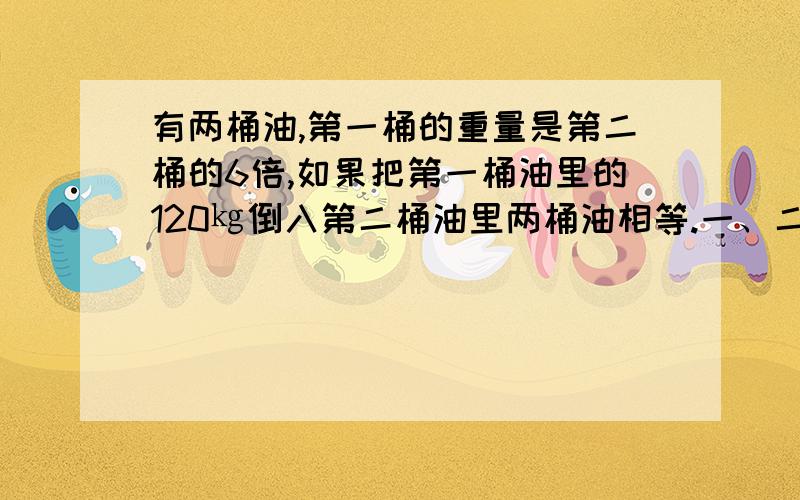 有两桶油,第一桶的重量是第二桶的6倍,如果把第一桶油里的120㎏倒入第二桶油里两桶油相等.一、二桶油各种