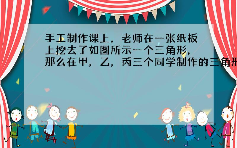 手工制作课上，老师在一张纸板上挖去了如图所示一个三角形，那么在甲，乙，丙三个同学制作的三角形中和老师的三角形全等的是__