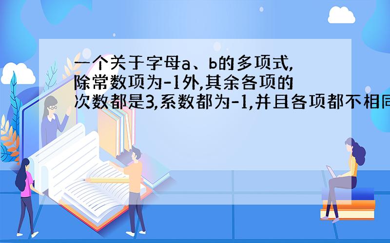 一个关于字母a、b的多项式,除常数项为-1外,其余各项的次数都是3,系数都为-1,并且各项都不相同,这个