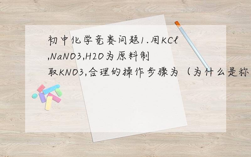 初中化学竞赛问题1.用KCl,NaNO3,H2O为原料制取KNO3,合理的操作步骤为（为什么是称量,溶解,蒸发,冷却,过