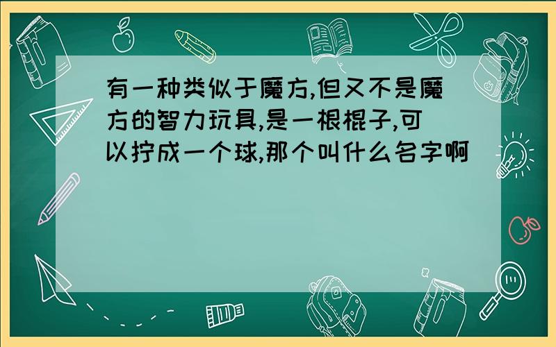 有一种类似于魔方,但又不是魔方的智力玩具,是一根棍子,可以拧成一个球,那个叫什么名字啊