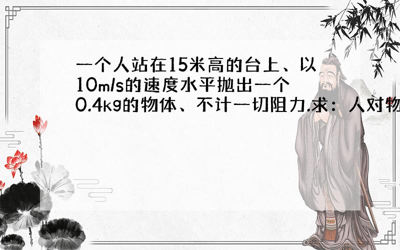 一个人站在15米高的台上、以10m/s的速度水平抛出一个0.4kg的物体、不计一切阻力.求：人对物体所做的工和物体落地时