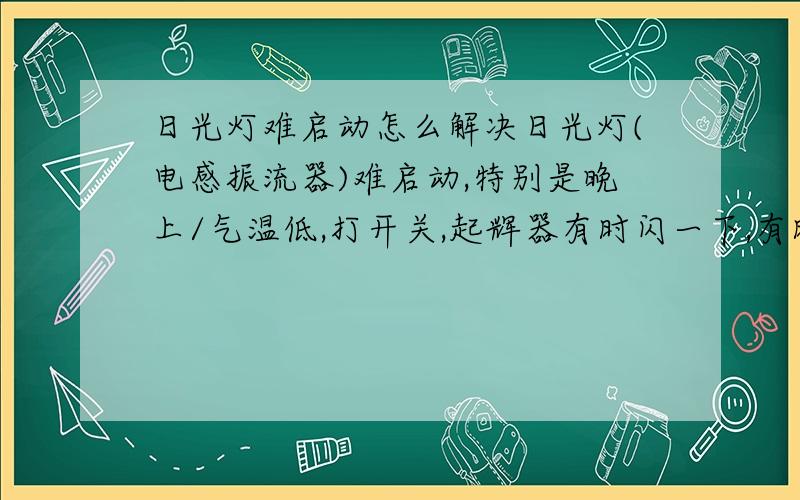 日光灯难启动怎么解决日光灯(电感振流器)难启动,特别是晚上/气温低,打开关,起辉器有时闪一下,有时半天才闪一下,后来灯才