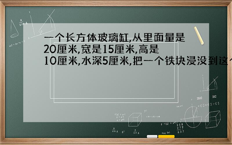 一个长方体玻璃缸,从里面量是20厘米,宽是15厘米,高是10厘米,水深5厘米,把一个铁块浸没到这个玻璃缸