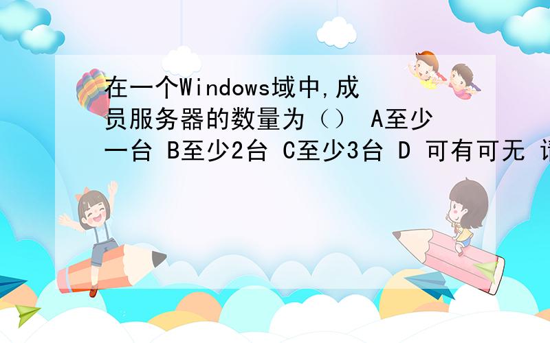 在一个Windows域中,成员服务器的数量为（） A至少一台 B至少2台 C至少3台 D 可有可无 请问该选什么谢谢